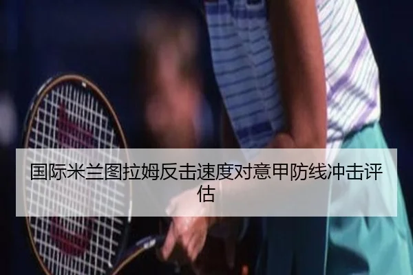国际米兰图拉姆反击速度对意甲防线冲击评估