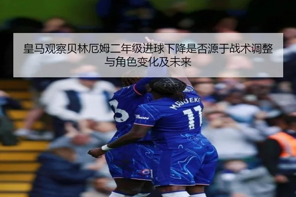 皇马观察贝林厄姆二年级进球下降是否源于战术调整与角色变化及未来