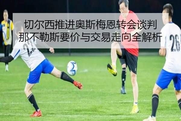 切尔西推进奥斯梅恩转会谈判 那不勒斯要价与交易走向全解析