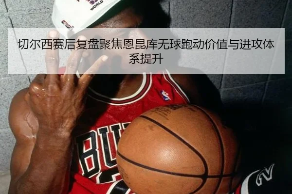 切尔西赛后复盘聚焦恩昆库无球跑动价值与进攻体系提升
